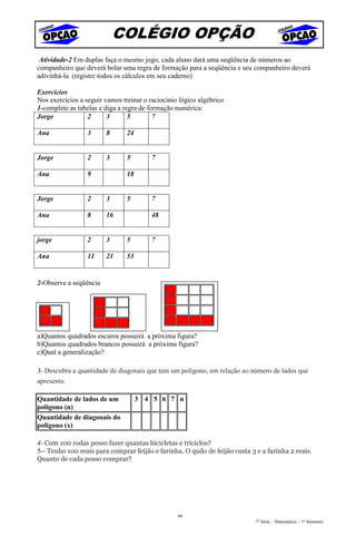 COLÉGIO OPÇÃO
 Atividade-2 Em duplas faça o mesmo jogo, cada aluno dará uma seqüência de números ao
companheiro que deverá bolar uma regra de formação para a seqüência e seu companheiro deverá
adivinhá-la. (registre todos os cálculos em seu caderno)

Exercícios
Nos exercícios a seguir vamos treinar o raciocínio lógico algébrico
1-complete as tabelas e diga a regra de formação numérica:
Jorge             2      3       5        7

Ana               3     8       24


Jorge             2     3       5        7

Ana               9             18


Jorge             2     3       5        7

Ana               8     16               48


jorge             2     3       5        7

Ana               11    21      53


2-Observe a seqüência

:



a)Quantos quadrados escuros possuirá a próxima figura?
b)Quantos quadrados brancos possuirá a próxima figura?
c)Qual a generalização?

3- Descubra a quantidade de diagonais que tem um polígono, em relação ao número de lados que
apresenta.

Quantidade de lados de um            3 4 5 6 7 n
polígono (n)
Quantidade de diagonais do
polígono (x)

4- Com 100 rodas posso fazer quantas bicicletas e triciclos?
5-- Tenho 100 reais para comprar feijão e farinha. O quilo de feijão custa 3 e a farinha 2 reais.
Quanto de cada posso comprar?




                                                  99
                                                                             7ª Série – Matemática – 1º Semestre
 