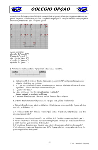 COLÉGIO OPÇÃO
6-As figuras abaixo mostram balanças em equilíbrio, o que significa que os pesos colocados nos
pratos esquerdo e direito se equivalem. Responda as perguntas a seguir considerando que pesos
indicados pela mesma letra são pesos iguais.




Agora responda:
a)o valor do "peso D "?
b)valor do "peso C "?
c) o valor do "peso B "?
d)o valor do "peso A "?
e)o valor do "peso X "?


7-As balanças ilustradas abaixo representam situações de equilíbrio.




   a. Se tirarmos 15 do prato da direita, ela mantém o equilíbrio? Desenhe uma balança nessa
       situação e justifique sua resposta.
   b. b. O que você precisaria fazer no prato da esquerda para que a balança voltasse a ficar em
       equilíbrio? Desenhe a balança nessa nova situação.
   c. . Qual o valor de X?
   d. . Que operações você fez para chegar ao resultado?
       Vamos traduzir os seguintes problemas
   a. A soma de dois números é 16 e um é o triplo do outro. Determine-os.

   b. O dobro de um número multiplicado por 3 é igual a 36. Qual é esse número?

   c. Júlia e João colecionam adesivos. Júlia tem 138 adesivos a menos que João. Quanto adesivo
   tem João, se Júlia tem 289?

   d. A soma das idades de 4 irmãos é 84 anos. Qual a idade de cada um, sabendo que a cada dois
   anos nascia um irmão?

   e. Um número natural excede em 12 a um múltiplo de 5. Qual é o resto de sua divisão por 3?
   f. busque o número de triciclos e bicicletas numa garagem, sabendo que há 100 rodas no total.
   e há 10 triciclos. Qual o numero de bicicletas?
   h. O produto de dois números é 8.quanto vale o dobro do primeiro pelo triplo do segundo?
   i.Sabendo que o produto de dois números é 9.876, é possível conhecer o produto do dobro do
   primeiro pelo triplo do segundo?




                                                 100
                                                                             7ª Série – Matemática – 1º Semestre
 