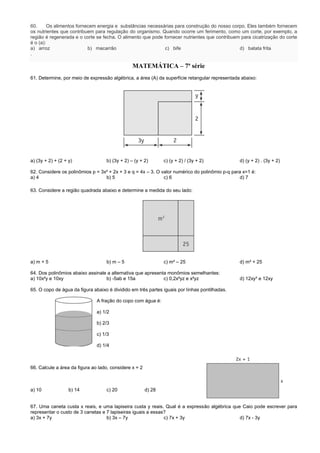 60. Os alimentos fornecem energia e substâncias necessárias para construção do nosso corpo. Eles também fornecem
os nutrientes que contribuem para regulação do organismo. Quando ocorre um ferimento, como um corte, por exemplo, a
região é regenerada e o corte se fecha. O alimento que pode fornecer nutrientes que contribuem para cicatrização do corte
é o (a):
a) arroz b) macarrão c) bife d) batata frita
.
MATEMÁTICA – 7ª série
61. Determine, por meio de expressão algébrica, a área (A) da superfície retangular representada abaixo:
a) (3y + 2) + (2 + y) b) (3y + 2) – (y + 2) c) (y + 2) / (3y + 2) d) (y + 2) . (3y + 2)
62. Considere os polinômios p = 3x² + 2x + 3 e q = 4x – 3. O valor numérico do polinômio p-q para x=1 é:
a) 4 b) 5 c) 6 d) 7
63. Considere a região quadrada abaixo e determine a medida do seu lado:
a) m + 5 b) m – 5 c) m² – 25 d) m² + 25
64. Dos polinômios abaixo assinale a alternativa que apresenta monômios semelhantes:
a) 10x²y e 10xy b) -5ab e 15a c) 0,2x²yz e x²yz d) 12xy³ e 12xy
65. O copo de água da figura abaixo é dividido em três partes iguais por linhas pontilhadas.
A fração do copo com água é:
a) 1/2
b) 2/3
c) 1/3
d) 1/4
66. Calcule a área da figura ao lado, considere x = 2
a) 10 b) 14 c) 20 d) 28
67. Uma caneta custa x reais, e uma lapiseira custa y reais. Qual é a expressão algébrica que Caio pode escrever para
representar o custo de 3 canetas e 7 lapiseiras iguais a essas?
a) 3x + 7y b) 3x – 7y c) 7x + 3y d) 7x - 3y
 