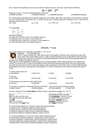 68. O número N de bactérias de uma cultura é dado em função do tempo t, em horas, pela fórmula matemática
Depois de 2 horas, o número de bactérias dessa cultura será:
a) 256000 bactérias b) 2560000 bactérias c) 25600000 bactérias d) 256000000 bactérias
69. Uma locadora cobra R$ 20,00 por dia pelo aluguel de uma bicicleta. Além disso, ela também cobra, apenas no primeiro
dia, uma taxa R$ 30,00. Chamando de x o número de dias que a bicicleta permanece alugada e de y o valor total do
aluguel, é correto afirmar que:
a) y = 600x b) y = 50x c) y = 30x + 20 d) y = 20x +30
70. A expressão
descreve a situação:
a) o dobro de um número mais a sua metade é igual a 6.
b) a diferença entre um número e a sua metade é 6.
c) a diferença entre o dobro de um número e a sua metade é 6.
d) o dobro de seis menos a sua metade é igual a x.
INGLÊS – 7ª série
Leia o texto a seguir para responder as questões 71, 72, 73 e 74.
Biography by AceShowbiz.com
Born in Texas on August 20, 1992, Demi Lovato is the daughter of Patrick Lovato and Dianna Lovato. She
has an older sister named Dallas Lovato. In 1994, her father decided to move to New Mexico after his divorce
from Dianna. A year later, her mother married Eddie DeLaGarza and Demi's new family expanded when her
younger sister, Madison DeLaGarza, was born.
At the age of 10, Demi debuted her acting career when she played Angela in PBS' children television show "Barney and
Friends". On the set of the TV show, she met Selena Gomez and the two became good friends. Over the next few years,
she continued to pursue her love for acting and singing. Under the guidance of her mother, who is a former Dallas Cowboy
Cheerleaders and country recording artist, she appeared in a number of productions and contests throughout the state of
Texas.
71. Demi Lovato nasceu em:
a) New Mexico b) New York c) Texas d) Dallas
72. Ela tem:
a) dois irmãos b) duas irmãs c) uma irmã d) um irmão
73. Ela começou sua carreira de atriz quando tinha:
a) oito anos b) seis anos c) doze anos d) dez anos
74. Ao atuar no programa de televisão “Barney and Friends” , ela se tornou grande amiga da cantora:
a) Selena Gomez b) Britney Spears c) Cristina Aguilera d) Taylor Swift
Leia dois trechos da música Heart Attack de Demi Lovato e responda ás questões 75, 76 e 77.
____________1º______________ ______________2º_____________
But you The feelings got lost in my lungs
Make me wanna act like a girl They’re burning. I’d rather be numb
Paint my nails and wear high heels And there’s no one else to blame
Yes you So scared I take off and run
Make me so nervous I’m flying too close to the sun
That I just can’t hold your hand And I burst into flames
75. Os pronomes grifados no 1º trecho da música são respectivamente:
a) subject pronoun, possessive adjective, subject pronoun
b) subject pronoun, subject pronoun, possessive adjective
c) possessive adjective, subject pronoun, possessive adjective
d) possessive adjective, possessive adjective, subject pronoun
76. Os verbos grifados no 2º trecho da música estão respectivamente no:
a) simple present, present progressive, simple present, simple present
b) present progressive, simple present, present progressive, simple present
c) present progressive, present progressive, simple present, simple present
d) simple present, simple present, present progressive, present progressive
 