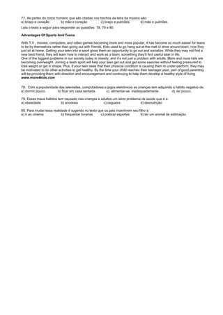 77. As partes do corpo humano que são citadas nos trechos da letra da música são:
a) braço e coração b) mão e coração c) braço e pulmões d) mão e pulmões
Leia o texto a seguir para responder as questões 78, 79 e 80.
Advantages Of Sports And Teens
With T.V., movies, computers, and video games becoming more and more popular, it has become so much easier for teens
to be by themselves rather than going out with friends. Kids used to go hang out at the mall or drive around town; now they
just sit at home. Getting your teen into a sport gives them an opportunity to go out and socialize. While they may not find a
new best friend, they will learn how to interact and work as a team; something they’ll find useful later in life.
One of the biggest problems in our society today is obesity, and it’s not just a problem with adults. More and more kids are
becoming overweight. Joining a team sport will help your teen get out and get some exercise without feeling pressured to
lose weight or get in shape. Plus, if your teen sees that their physical condition is causing them to under-perform, they may
be motivated to do other activities to get healthy. By the time your child reaches their teenager year, part of good parenting
will be providing them with direction and encouragement and continuing to help them develop a healthy style of living.
www.more4kids.com
78. Com a popularidade das televisões, computadores e jogos eletrônicos as crianças tem adquirido o hábito negativo de:
a) dormir pouco. b) ficar em casa sentada. c) alimentar-se inadequadamente . d) ler pouco.
79. Esses maus hábitos tem causado nas crianças e adultos um sério problema de saúde que é a:
a) obesidade b) anorexia c) cegueira d) desnutrição
80. Para mudar essa realidade é sugerido no texto que os pais incentivem seu filho a:
a) ir ao cinema b) frequentar livrarias c) praticar esportes d) ter um animal de estimação
 