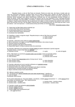 LÍNGUA PORTUGUESA – 7ª série
“Naqueles tempos, a vida em São Paulo era tranquila. Poderia ser ainda mais, não fosse a invasão cada vez
maior dos automóveis importados, circulando pelas ruas da cidade; grossos tubos, situados nas laterais externas dos
carros, desprendiam, em violentas explosões, gases e fumaça escura. Estridentes fonfons de buzinas, assustando os
distraídos, abriam passagem para alguns deslumbrados motoristas que, em suas desabaladas carreiras infringiam as
regras de trânsito, muitas vezes chegando ao abuso de alcançar mais de vinte quilômetros à hora, velocidade permitida
somente nas estradas. Fora esse detalhe, o do trânsito, a cidade crescia mansamente. [...] Havia tempo para tudo, ninguém
se afobava, ninguém andava depressa. Não se abreviavam com siglas os nomes completos das pessoas e das coisas em
geral. Para que isso? Por que o uso das siglas? Podia-se dizer e ler tranquilamente tudo, por mais longo que fosse o nome
por extenso – sem criar equívocos – e ainda sobrava tempo para ênfase, se necessário fosse.”
Zélia Gattai. Anarquistas graças a Deus.
01. Desse texto de Zélia Gattai pode-se entender que:
a) a vida em São Paulo sempre foi tranquila.
b) os automóveis andavam só a 20 km à hora.
c) a vida em São Paulo andava calmamente.
d) as pessoas eram apressadas.
02. Classifique o sujeito na seguinte oração: “Naqueles tempos a vida em São Paulo era tranquila”.
a) sujeito indeterminado c) sujeito composto
b) sujeito oculto d) sujeito simples
03. Assinale a alternativa onde verifica-se sujeito indeterminado .
a) Não se abreviavam com siglas os nomes completos das pessoas e das coisas em geral.
b) Ouvia-se música em gramofones.
c) Abriam passagem para alguns deslumbrados.
d) Desprendiam gases e fumaça os grossos tubos dos automóveis.
04. Assinale a alternativa que corresponda à função sintática da palavra destacada no período seguinte:
“Naqueles tempos, a vida em São Paulo era tranquila.”
a) predicado nominal b) predicativo do sujeito c) sujeito d) verbo de ligação
05.Em: “Não fossem os automóveis circulando pelas ruas da cidade”, temos na expressão grifada:
a) predicativo do sujeito c) predicado verbal
b) verbo transitivo d) predicado verbo-nominal
06. Em: “Grossos tubos desprendiam gases e fumaça escura”, temos:
a) verbo transitivo direto c) verbo intransitivo
b) verbo transitivo indireto d) verbo de ligação
07. Assinale a alternativa em que no período verificamos um predicado nominal.
a) Havia tempo para tudo, ninguém se afobava.
b) Estridentes fonfons de buzinas abriam passagens para alguns motoristas.
c) Deslumbrados motoristas infringiam as regras de trânsito.
d) Alguns motoristas sempre foram deslumbrados.
08 – Marque a assertiva correta:
Em: “As pessoas não voltavam afobadas para suas casas naquele tempo.”, identifica-se:
a) verbo de ligação c) predicado nominal
b) predicado verbo-nominal d) predicado verbal
09. Os verbos destacados em: “Fora esse detalhe, o do trânsito, a cidade crescia mansamente.” e “... ainda sobrava tempo
para ênfase, se necessário fosse.” São, respectivamente:
a) transitivo direto – de ligação c) transitivo direto – transitivo indireto
b) transitivo direto – transitivo direto d) intransitivo – transitivo direto
10 . Assinale a oração que apresenta verbo de ligação.
a) “Ninguém andava afobado.”
b) “Ninguém andava depressa.”
c) “Podia-se dizer e ler tranquilamente tudo.”
d) “... sem criar equívocos.”
 