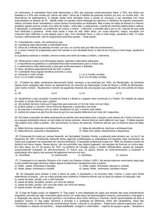 um retrocesso. A inatividade física está relacionada a 35% das doenças cardiovasculares fatais, a 35% dos óbitos por
diabetes e a 32% das mortes por câncer de cólon. Cerca de 2 milhões de pessoas morrem por ano, no mundo todo, em
decorrência do sedentarismo. A relação direta entre atividade física e saúde só começou a ser estudada com mais
profundidade na década de 70. Desde então os estudos sobre fisiologia do exercício e medicina do esporte avançaram,
velhos conceitos foram reavaliados e outros tantos incorporados ao receituário. Mas a base de todas as teorias é a mesma:
ginástica regular previne e trata uma série de males – entre eles, a osteoporose, a perda de memória relacionada à velhice,
a depressão, a ansiedade, os problemas de coluna, o infarto , o derrame, a pressão alta e por aí vai. Calcula-se que cada
hora dedicada à ginástica rende duas horas a mais de vida. Além disso, um corpo sequinho, magro, esculpido por
músculos bem definidos é uma alegria para o ego. Com atividade física, a vida é mais longa, saudável e feliz. O corpo
humano, definitivamente, não foi programado para ficar parado. (Veja saúde)
21. Interpretando o texto, nós verificamos que:
a) a ginástica está relacionada a inatividade física.
b) cerca de 2 milhões de pessoas morrem, por ano, no mundo todo por falta de conhecimento.
c) o corpo humano foi programado para ficar parado e com atividade física, a vida do ser humano é mais longa, saudável e
infeliz.
d) a ginástica estimula a vontade, previne e trata uma série de males (o infarto, o derrame).
22. Observando o texto e as afirmações abaixo, assinale a alternativa adequada.
I - a importância da ginástica e a atividade física são fundamentais para a nossa vida.
II- o sedentarismo está relacionado a doenças cardiovasculares e diabetes.
III- fazer ginástica esporadicamente faz bem a saúde.
IV- a atividade física regular beneficia somente o corpo.
a) somente a I está correta c ) a I e II estão corretas
b) a I, II e IV estão corretas d) a I,II e III estão corretas
23. O futebol de salão, atualmente denominado futsal, começou a ser praticado em 1932, em Montevidéu. As primeiras
regras foram redigidas pelo diretor do departamento de menores da Associação Cristã de Moços ( ACM) de Montevidéu,
Juan Carlos Ceriani. Atualmente o número de jogadores titulares (de uma equipe) que participam de uma partida de futsal,
é:
a) 05 b) 07 c) 10 d) 12
24. Atualmente o país campeão mundial de futsal é o Brasil e o jogador mais conhecido é o Falcão. Em relação às regras
do futsal, é correto afirmar que o goleiro:
a) não poderá demorar mais que 4 segundos para executar um tiro de meta com as mãos.
b) poderá utilizar o “carrinho” como forma de desarmar o adversário com bola.
c) se executar o arremesso com as mãos, resultando em gol, o mesmo será válido.
d) poderá ter posse nos pés fora da área de gol (na sua quadra defensiva) por mais de 4 segundos.
25. No futsal a expulsão de atleta participante da partida será temporária para a equipe e pelo tempo de 2 (dois) minutos ou
se a equipe adversária marcar um gol antes do tempo previsto, deverá retornar outro atleta em seu lugar. O atleta expulso
não poderá mais voltar à partida , nem permanecer no banco de reservas. Podemos afirmar que no futsal os tipos de faltas
são:
a) faltas técnicas, pessoais e antidesportivas c) faltas de advertência, técnicas e antidesportivas
b) faltas técnicas, pessoais e disciplinares d) faltas com cartão, disciplinares e desportivas
26. O basquete foi criado por Jaimes Naismith, em Springfield, Estados Unidos, e praticado pela primeira vez no dia 21 de
dezembro de 1891. Inicialmente, Naismith tentou algumas modificações ou adaptações nos esportes mais conhecidos, de
modo que pudessem ser praticados em recintos fechados. O basquete profissional surgiu em 1896 nos Estados Unidos da
América em Nova Jersey. Nessa época, não era permitido que negros jogassem nas equipes de brancos ou contra eles.
Em face disso, em 07 de janeiro de 1927, na periferia de Chicago surgiu o Harlem Globetrotters, equipe de exibição,
exclusivamente composta de afro-americanos. O motivo que, na época, levava os norte-americanos a proibirem a
participação dos negros nas equipes de jogadores brancos era a(o):
a) homofobia b) preconceito c) xenofobia d) racismo
27. O basquete é um esporte Olímpico e foi criado nos Estados Unidos ( USA ). Na escola estamos vivenciando esse jogo
e para podermos jogar devemos utilizar alguns fundamentos necessários para a prática :
a) drible , passe, arremesso e bandeja c) drible, passe, arremesso, bloqueio e cortada
b) drible, passe, arremesso e cortada d) passe, drible , arremesso, bandeja e toque
28. No basquete para receber a bola à altura do peito, é necessário ir ao encontro dela, inclinar o corpo para frente
estendendo os braços , com as mãos prontas para recebê-la. Podemos afirmar que os tipos de passes no basquete, são:
a) passe de peito, picado, com a mão fechada
b) passe de peito, de joelho, picado, por cima da cabeça
c) passe de peito, picado, com uma das mãos, por cima da cabeça
d) passe picado, de peito, de cabeça
29. O jogo de Rugby surgiu na Inglaterra. O “Tag rugby” é uma adaptação do rugby que através das suas características
singulares, permite que seja vivenciado pelos alunos um vasto leque de aprendizagens motoras, promovendo a interação e
a integração dos alunos. Na escola permite a convivência ativa entre meninos e meninas, dando oportunidades de êxito a
qualquer criança. O “tag rugby” favorece a inclusão e a aceitação da diferença, todos são necessários, todos são
importantes, independentemente das características físicas, culturais ou de gênero. Desenvolve valores essenciais como :
- humildade e o espírito de sacrifício; - responsabilidade, coragem e criatividade ; - espírito de equipe e ajuda ;- disciplina e
 