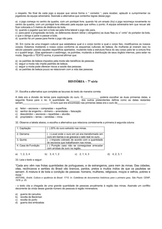 o respeito. No final de cada jogo a equipe que vence forma o “ corredor “, para receber, aplaudir e cumprimentar os
jogadores da equipe adversária. Assinale a alternativa que contenha regras desse jogo:
a) o jogo começa no centro da quadra, com um pontapé livre; quando há um ensaio (try) o jogo recomeça novamente no
centro da quadra, com um pontapé livre efetuado pela equipe que sofreu o ponto. A equipe adversária tem que recuar até
ficar colocada a 5 metros de distância da bola.
b) quando o jogador que tem a bola sai pela linha lateral o jogo não para.
c) para parar a progressão da bola, os defensores devem retirar ( obrigatório) as duas fitas ou o” cinto” do portador da bola,
o que o obriga a parar e passar a bola.
d) quando há um passe para frente o jogo não para.
30. Em nome de uma imagem cultural que estabelece qual é o corpo bonito e qual o corpo feio, modificamos os nossos
corpos. Estamos moldando o nosso corpo conforme os esquemas culturais de beleza. As mulheres já viveram isso no
século passado usando aqueles espartilhos apertados, mudando toda a estrutura física do seu corpo para ter a cintura fina
e o quadril largo . Elas apertavam o estômago, os pulmões, mudando a distribuição de seus órgãos internos, para estar na
moda. Segundo o TEXTO acima, é possível afirmar que:
a) os padrões de beleza impostos pela moda são benéficos às pessoas.
b) seguir a moda não impõe padrões de beleza.
c) seguir a moda pode oferecer riscos a saúde das pessoas.
d) os padrões de beleza pouco se relacionam com a vida das pessoas.
HISTÓRIA – 7ª série
31. Escolha a alternativa que completa as lacunas do texto de maneira correta.
A data era a divisão de terras para exploração do ouro. O____________ poderia escolher as duas primeiras datas, a
seguinte ficava para o rei. A quantidade de________ dos outros pretendentes definia como as datas restantes
seriam___________________ . O ouro que era encontrado nas primeiras datas era o ouro de_____________________ .
a) feitor – escravos – compradas – superfície.
b) senhor de engenho – dinheiro – arrendadas – faiscação
c) descobridor – escravos – repartidas – aluvião.
d) proprietário – terras – vendidas – mina.
32. Observe a tabela abaixo, e escolha a alternativa que relaciona corretamente a primeira à segunda coluna:
1. Capitação ( ) 20% do ouro extraído nas minas.
2. Derrama ( ) Local onde o ouro em pó era transformado em
ouro em barras e se gravava o selo real no ouro.
3. Quinto ( ) Imposto cobrado de acordo com a quantidade
de escravos que trabalhavam nas minas.
4. Casa de Fundição ( ) Punição caso não se conseguisse arrecadar
cem arrobas de ouro na região.
a) 1, 2, 3, 4 b) 3, 4, 1, 2 c) 2, 1, 4, 3 d) 4, 2, 3, 1
33. Leia o texto a seguir:
“Cada ano vêm nas frotas quantidades de portugueses, e de estrangeiros, para irem às minas. Das cidades,
vilas, recôncavos e sertões do Brasil vão brancos, pardos, pretos e muitos índios de que os paulistas se
servem. A mistura é de toda a condição de pessoas: homens, mulheres, religiosos, moços e velhos, pobres e
ricos.”
ANTONIL, André. Cultura e opulência do Brasil. 1710. In: Coletânea de documentos históricos para o primeiro grau. São Paulo: CENP,
1978. p. 25.
- o texto cita a chegada de uma grande quantidade de pessoas anualmente à região das minas. Assinale um conflito
decorrente da vinda desse grande número de pessoas à região mineradora.
a) guerra de canudos
b) revolta de Beckman
c) revolta do porto
d) guerra dos emboabas
 