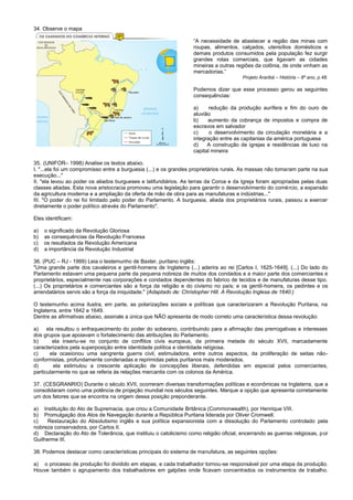34. Observe o mapa
“A necessidade de abastecer a região das minas com
roupas, alimentos, calçados, utensílios domésticos e
demais produtos consumidos pela população fez surgir
grandes rotas comerciais, que ligavam as cidades
mineiras a outras regiões da colônia, de onde vinham as
mercadorias.”
Projeto Araribá – História – 8º ano, p.48.
Podemos dizer que esse processo gerou as seguintes
consequências:
a) redução da produção aurífera e fim do ouro de
aluvião
b) aumento da cobrança de impostos e compra de
escravos em salvador
c) o desenvolvimento da circulação monetária e a
integração entre as capitanias da américa portuguesa
d) A construção de igrejas e residências de luxo na
capital mineira
35. (UNIFOR– 1998) Analise os textos abaixo.
I. "...ela foi um compromisso entre a burguesia (...) e os grandes proprietários rurais. As massas não tomaram parte na sua
execução..."
II. "ela levou ao poder os aliados burgueses e latifundiários. As terras da Coroa e da Igreja foram apropriadas pelas duas
classes aliadas. Esta nova aristocracia promoveu uma legislação para garantir o desenvolvimento do comércio, a expansão
da agricultura moderna e a ampliação da oferta de mão de obra para as manufaturas e indústrias..."
III. "O poder do rei foi limitado pelo poder do Parlamento. A burguesia, aliada dos proprietários rurais, passou a exercer
diretamente o poder político através do Parlamento".
Eles identificam:
a) o significado da Revolução Gloriosa
b) as consequências da Revolução Francesa
c) os resultados da Revolução Americana
d) a importância da Revolução Industrial
36. (PUC – RJ - 1999) Leia o testemunho de Baxter, puritano inglês:
"Uma grande parte dos cavaleiros e gentil-homens de Inglaterra (...) aderira ao rei [Carlos I, 1625-1649]. (...) Do lado do
Parlamento estavam uma pequena parte da pequena nobreza de muitos dos condados e a maior parte dos comerciantes e
proprietários, especialmente nas corporações e condados dependentes do fabrico de tecidos e de manufaturas desse tipo.
(...) Os proprietários e comerciantes são a força da religião e do civismo no país; e os gentil-homens, os pedintes e os
arrendatários servis são a força da iniquidade." (Adaptado de: Christopher Hill. A Revolução Inglesa de 1640.)
O testemunho acima ilustra, em parte, as polarizações sociais e políticas que caracterizaram a Revolução Puritana, na
Inglaterra, entre 1642 e 1649.
Dentre as afirmativas abaixo, assinale a única que NÃO apresenta de modo correto uma característica dessa revolução:
a) ela resultou o enfraquecimento do poder do soberano, contribuindo para a afirmação das prerrogativas e interesses
dos grupos que apoiavam o fortalecimento das atribuições do Parlamento.
b) ela inseriu-se no conjunto de conflitos civis europeus, da primeira metade do século XVII, marcadamente
caracterizados pela superposição entre identidade política e identidade religiosa.
c) ela ocasionou uma sangrenta guerra civil, estimuladora, entre outros aspectos, da proliferação de seitas não-
conformistas, profundamente condenadas e reprimidas pelos puritanos mais moderados.
d) ela estimulou a crescente aplicação de concepções liberais, defendidas em especial pelos comerciantes,
particularmente no que se referia às relações mercantis com os colonos da América.
37. (CESGRANRIO) Durante o século XVII, ocorreram diversas transformações políticas e econômicas na Inglaterra, que a
consolidaram como uma potência de projeção mundial nos séculos seguintes. Marque a opção que apresenta corretamente
um dos fatores que se encontra na origem dessa posição preponderante.
a) Instituição do Ato de Supremacia, que criou a Comunidade Britânica (Commonwealth), por Henrique VIII.
b) Promulgação dos Atos de Navegação durante a República Puritana liderada por Oliver Cromwell.
c) Restauração do Absolutismo inglês e sua política expansionista com a dissolução do Parlamento controlado pela
nobreza conservadora, por Carlos II.
d) Declaração do Ato de Tolerância, que instituiu o catolicismo como religião oficial, encerrando as guerras religiosas, por
Guilherme III.
38. Podemos destacar como características principais do sistema de manufatura, as seguintes opções:
a) o processo de produção foi dividido em etapas, e cada trabalhador tornou-se responsável por uma etapa da produção.
Houve também o agrupamento dos trabalhadores em galpões onde ficavam concentrados os instrumentos de trabalho.
 