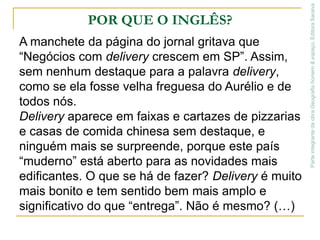 POR QUE O INGLÊS?A manchete da página do jornal gritava que “Negócios com delivery crescem em SP”. Assim, sem nenhum destaque para a palavra delivery, como se ela fosse velha freguesa do Aurélio e de todos nós.Delivery aparece em faixas e cartazes de pizzarias e casas de comida chinesa sem destaque, e ninguém mais se surpreende, porque este país “muderno” está aberto para as novidades mais edificantes. O que se há de fazer? Delivery é muito mais bonito e tem sentido bem mais amplo e significativo do que “entrega”. Não é mesmo? (…)Parte integrante da obra Geografia homem & espaço, Editora Saraiva