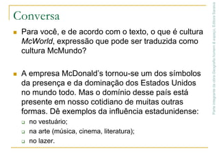 As relações de dependência na AméricaApesar de haver conquistado independência política, a maioria dos países americanos ainda não conseguiu obter a independência econômica e cultural.Parte integrante da obra Geografia homem & espaço, Editora SaraivaEUAexercem influênciatanto em termos políticos como em termos econômicos e culturais.sobre um grande número de países.Os valores culturais norte-americanos estão presentes em várias partes do mundo, expressos na forma de vestir, na música e na alimentação, entre outros elementos.