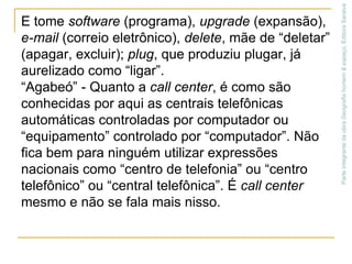 E tome software (programa), upgrade (expansão), e-mail (correio eletrônico), delete, mãe de “deletar” (apagar, excluir); plug, que produziu plugar, já aurelizado como “ligar”.“Agabeó” - Quanto a call center, é como são conhecidas por aqui as centrais telefônicas automáticas controladas por computador ou “equipamento” controlado por “computador”. Não fica bem para ninguém utilizar expressões nacionais como “centro de telefonia” ou “centro telefônico” ou “central telefônica”. É call center mesmo e não se fala mais nisso.Parte integrante da obra Geografia homem & espaço, Editora Saraiva