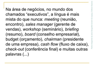 Na área de negócios, no mundo dos chamados “executivos”, a língua é mais mista do que nunca: meeting (reunião, encontro), sales manager (gerente de vendas), workshop (seminário), briefing (resumo), board (conselho empresarial), budget (orçamento), chairman (presidente de uma empresa), cash flow (fluxo de caixa), check-out (conferência final) e muitas outras palavras (...)Parte integrante da obra Geografia homem & espaço, Editora Saraiva