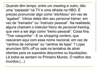 Quando têm tempo, entre um meeting e outro, dão uma “zapeada” na TV e uma olhada na HBO. É preciso pronunciar algo como “eitchbiou” em vez de “agabeó”. Vários deles têm seu personal trainer, em vez de “treinador” ou “instrutor pessoal”. Na realidade, alguns chamam o instrutor físico de personal training, que vem a ser algo como “treino pessoal”. Coisa fina.“Tirar casquinha” - E os shopping centers, que nasceram aqui com esse nome nacional, em vez de “centros de compras” ou “centros de lojas” ? Lojas anunciam 50% off ou sale na tentativa de atrair clientes para os supostos descontos ou liquidações. Lá todos se sentem no Primeiro Mundo. O melhor dos mundos.(...)Parte integrante da obra Geografia homem & espaço, Editora Saraiva