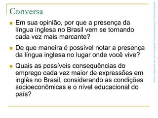 Conversa Em sua opinião, por que a presença da língua inglesa no Brasil vem se tornando cada vez mais marcante?De que maneira é possível notar a presença da língua inglesa no lugar onde você vive?Quais as possíveis consequências do emprego cada vez maior de expressões em inglês no Brasil, considerando as condições socioeconômicas e o nível educacional do país? Parte integrante da obra Geografia homem & espaço, Editora Saraiva