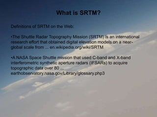 What is SRTM?
Definitions of SRTM on the Web:
•The Shuttle Radar Topography Mission (SRTM) is an international
research effort that obtained digital elevation models on a near-
global scale from ... en.wikipedia.org/wiki/SRTM
•A NASA Space Shuttle mission that used C-band and X-band
interferometric synthetic aperture radars (IFSARs) to acquire
topographic data over 80 ...
earthobservatory.nasa.gov/Library/glossary.php3
 