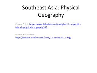 Southeast Asia: Physical
            Geography
Power Point: http://www.slideshare.net/mshyland/the-pacific-
islands-physical-geography203

Power Point Notes:
http://www.mediafire.com/view/?30u6d8cpb01s8ng
 