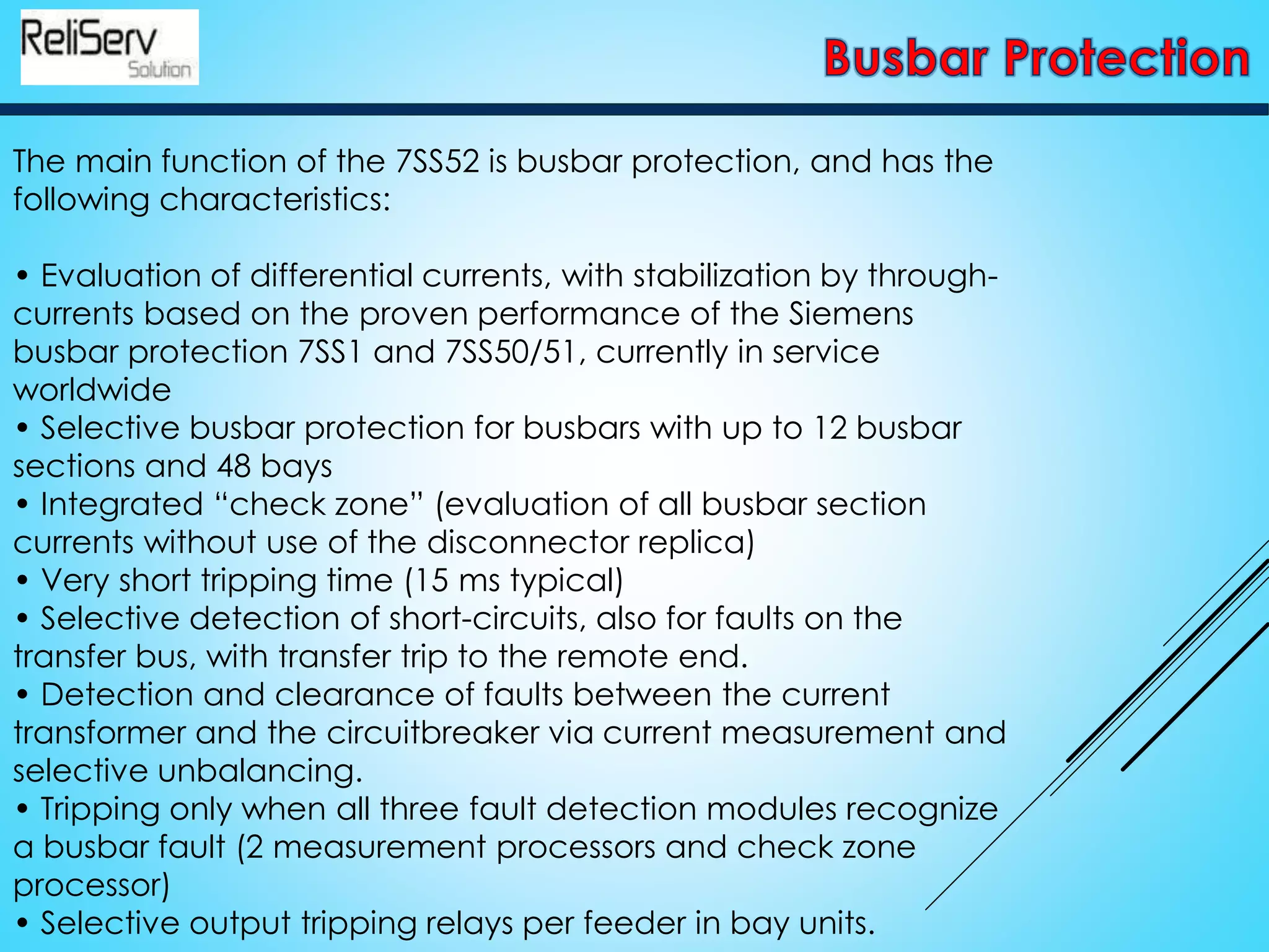 The main function of the 7SS52 is busbar protection, and has the
following characteristics:
• Evaluation of differential currents, with stabilization by through-
currents based on the proven performance of the Siemens
busbar protection 7SS1 and 7SS50/51, currently in service
worldwide
• Selective busbar protection for busbars with up to 12 busbar
sections and 48 bays
• Integrated “check zone” (evaluation of all busbar section
currents without use of the disconnector replica)
• Very short tripping time (15 ms typical)
• Selective detection of short-circuits, also for faults on the
transfer bus, with transfer trip to the remote end.
• Detection and clearance of faults between the current
transformer and the circuitbreaker via current measurement and
selective unbalancing.
• Tripping only when all three fault detection modules recognize
a busbar fault (2 measurement processors and check zone
processor)
• Selective output tripping relays per feeder in bay units.
 
