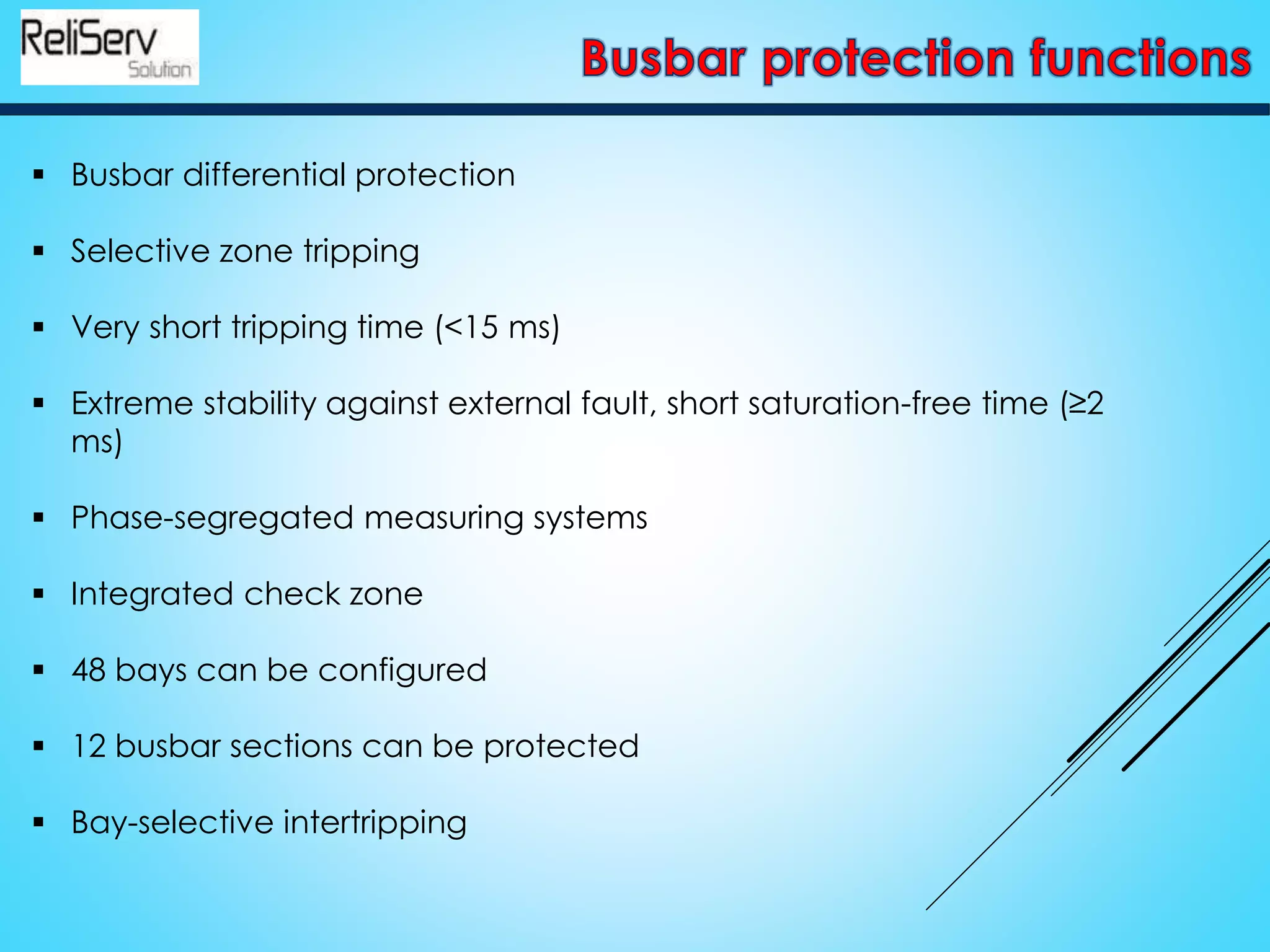  Busbar differential protection
 Selective zone tripping
 Very short tripping time (<15 ms)
 Extreme stability against external fault, short saturation-free time (≥2
ms)
 Phase-segregated measuring systems
 Integrated check zone
 48 bays can be configured
 12 busbar sections can be protected
 Bay-selective intertripping
 