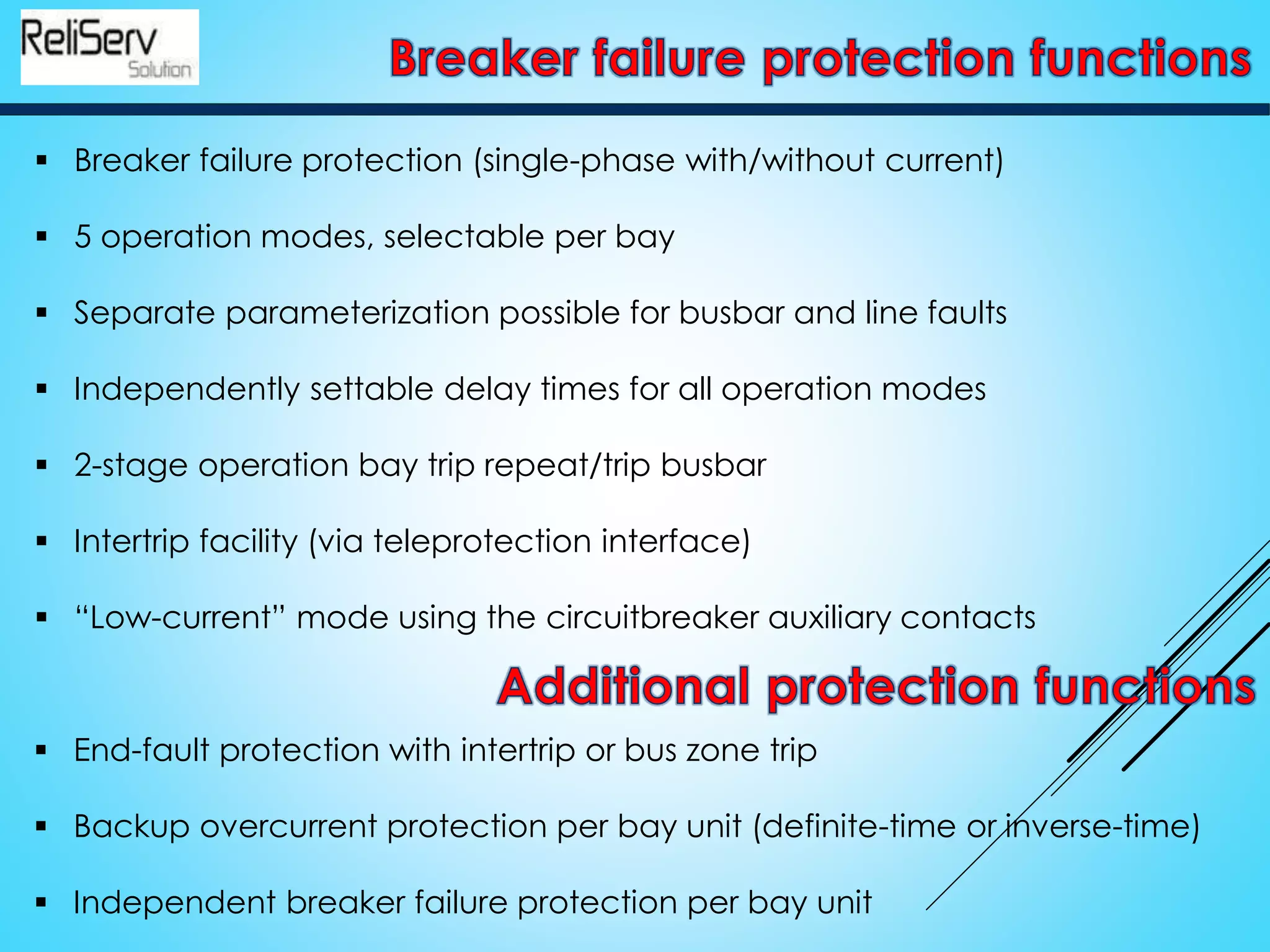  Breaker failure protection (single-phase with/without current)
 5 operation modes, selectable per bay
 Separate parameterization possible for busbar and line faults
 Independently settable delay times for all operation modes
 2-stage operation bay trip repeat/trip busbar
 Intertrip facility (via teleprotection interface)
 “Low-current” mode using the circuitbreaker auxiliary contacts
 End-fault protection with intertrip or bus zone trip
 Backup overcurrent protection per bay unit (definite-time or inverse-time)
 Independent breaker failure protection per bay unit
 