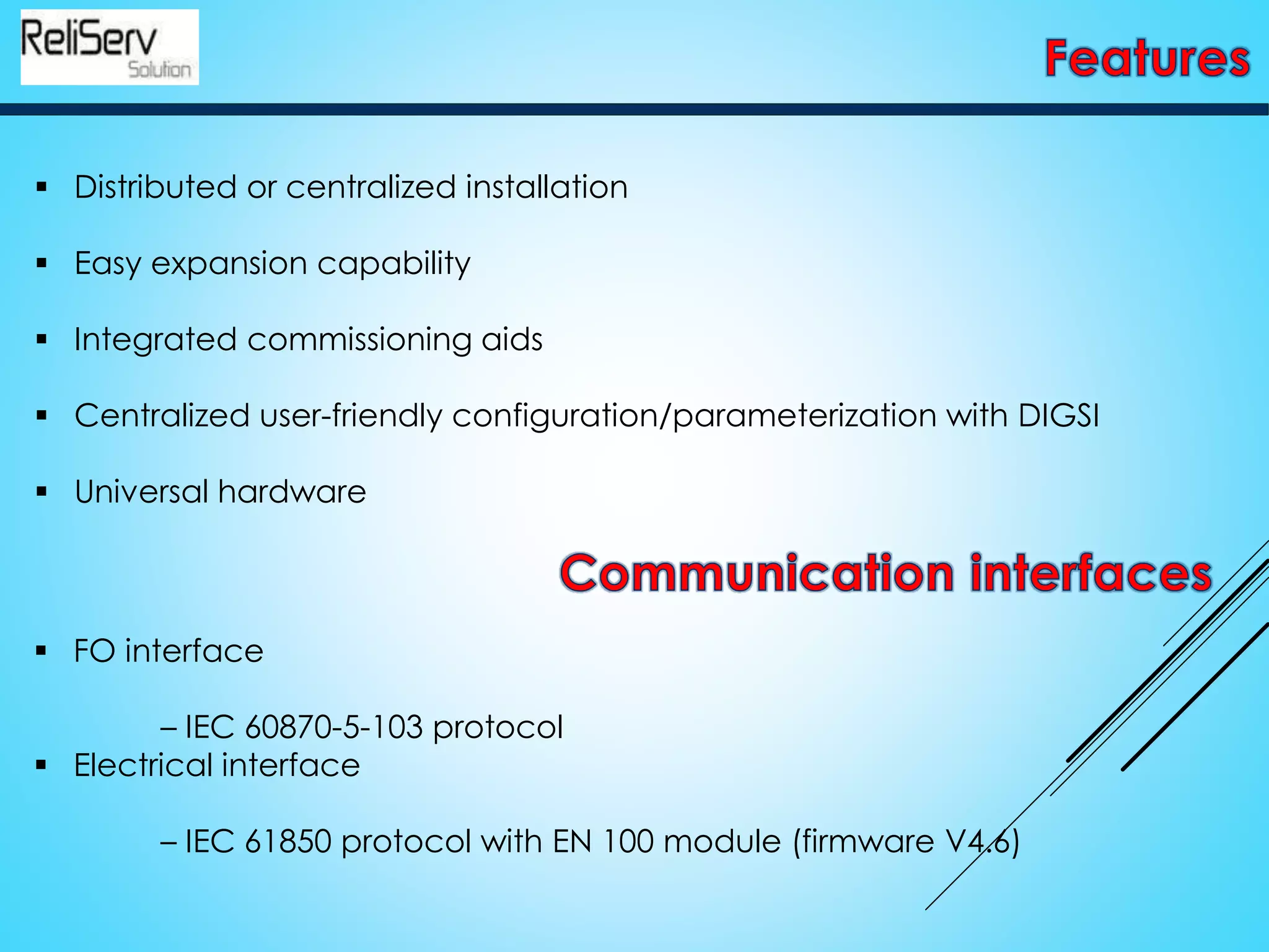  Distributed or centralized installation
 Easy expansion capability
 Integrated commissioning aids
 Centralized user-friendly configuration/parameterization with DIGSI
 Universal hardware
 FO interface
– IEC 60870-5-103 protocol
 Electrical interface
– IEC 61850 protocol with EN 100 module (firmware V4.6)
 