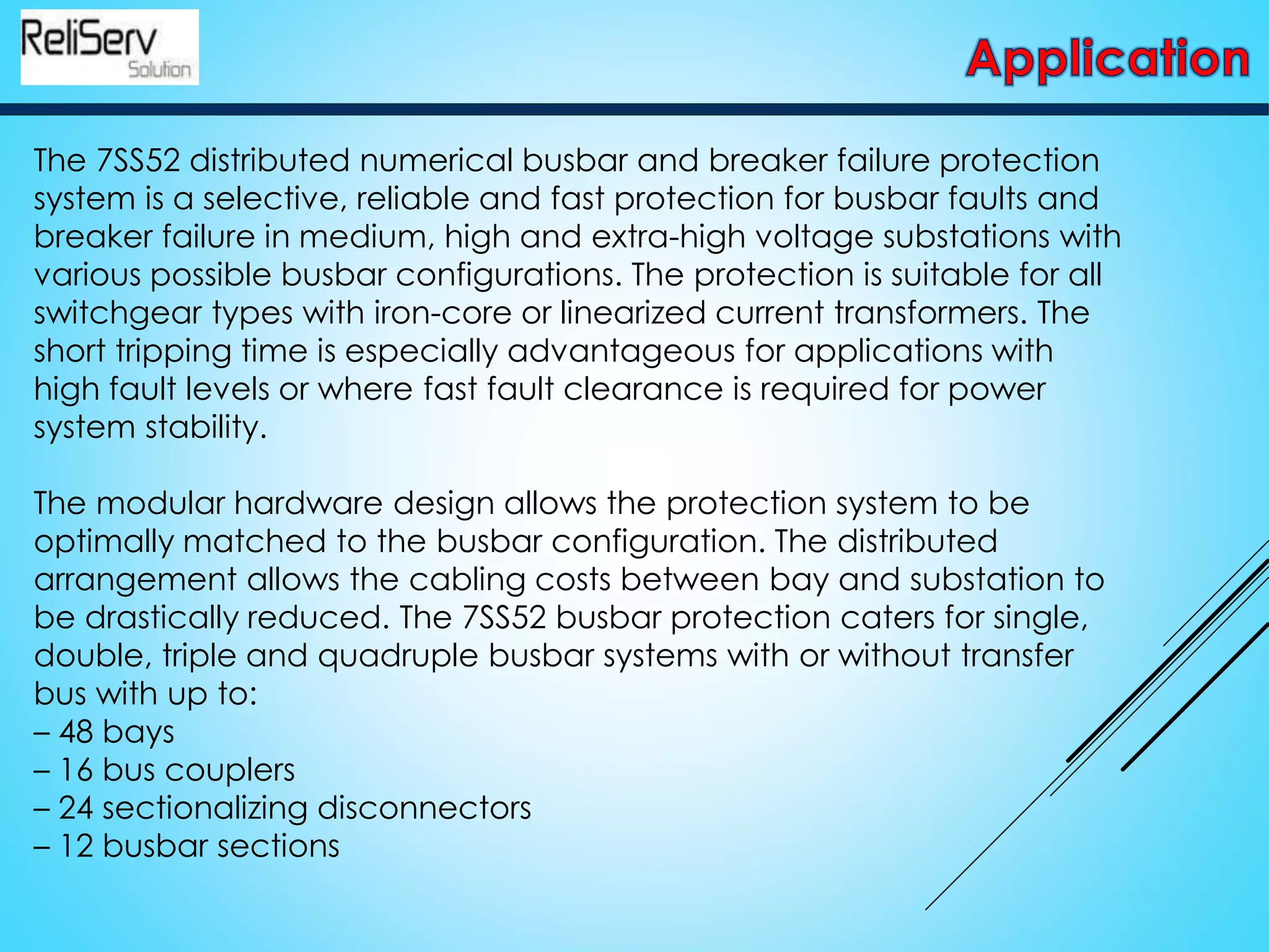 The 7SS52 distributed numerical busbar and breaker failure protection
system is a selective, reliable and fast protection for busbar faults and
breaker failure in medium, high and extra-high voltage substations with
various possible busbar configurations. The protection is suitable for all
switchgear types with iron-core or linearized current transformers. The
short tripping time is especially advantageous for applications with
high fault levels or where fast fault clearance is required for power
system stability.
The modular hardware design allows the protection system to be
optimally matched to the busbar configuration. The distributed
arrangement allows the cabling costs between bay and substation to
be drastically reduced. The 7SS52 busbar protection caters for single,
double, triple and quadruple busbar systems with or without transfer
bus with up to:
– 48 bays
– 16 bus couplers
– 24 sectionalizing disconnectors
– 12 busbar sections
 