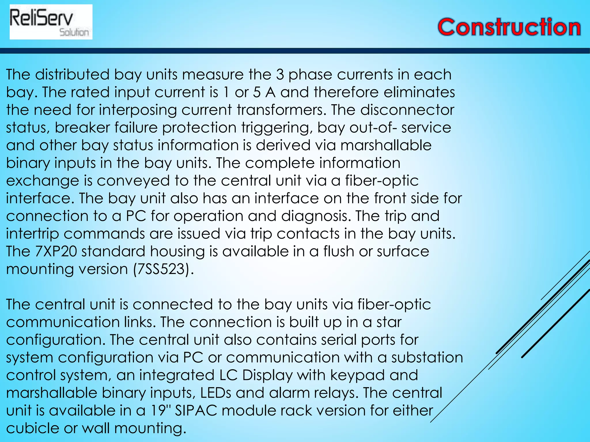 The distributed bay units measure the 3 phase currents in each
bay. The rated input current is 1 or 5 A and therefore eliminates
the need for interposing current transformers. The disconnector
status, breaker failure protection triggering, bay out-of- service
and other bay status information is derived via marshallable
binary inputs in the bay units. The complete information
exchange is conveyed to the central unit via a fiber-optic
interface. The bay unit also has an interface on the front side for
connection to a PC for operation and diagnosis. The trip and
intertrip commands are issued via trip contacts in the bay units.
The 7XP20 standard housing is available in a flush or surface
mounting version (7SS523).
The central unit is connected to the bay units via fiber-optic
communication links. The connection is built up in a star
configuration. The central unit also contains serial ports for
system configuration via PC or communication with a substation
control system, an integrated LC Display with keypad and
marshallable binary inputs, LEDs and alarm relays. The central
unit is available in a 19" SIPAC module rack version for either
cubicle or wall mounting.
 