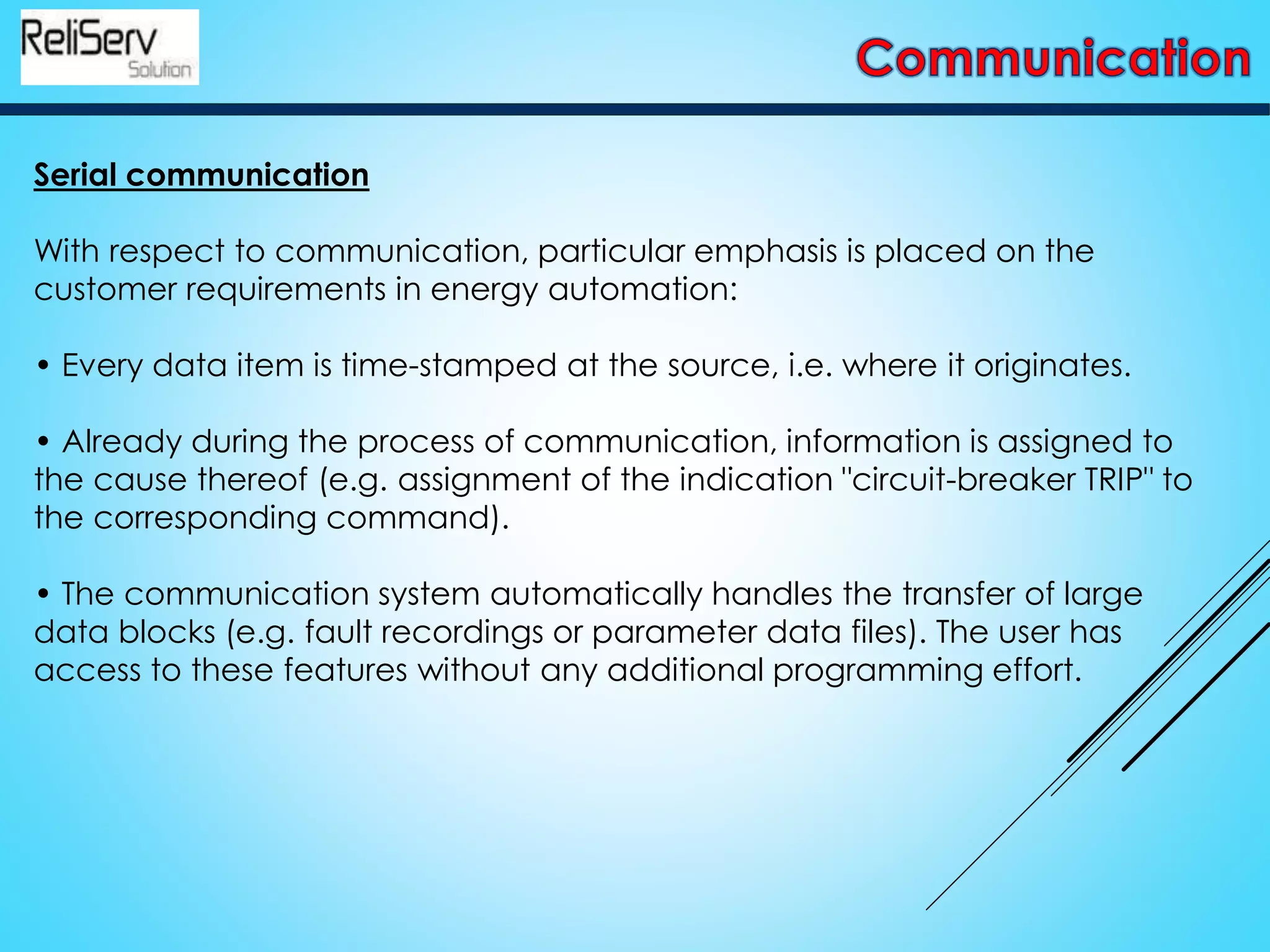 Serial communication
With respect to communication, particular emphasis is placed on the
customer requirements in energy automation:
• Every data item is time-stamped at the source, i.e. where it originates.
• Already during the process of communication, information is assigned to
the cause thereof (e.g. assignment of the indication "circuit-breaker TRIP" to
the corresponding command).
• The communication system automatically handles the transfer of large
data blocks (e.g. fault recordings or parameter data files). The user has
access to these features without any additional programming effort.
 