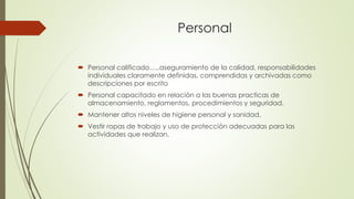 Personal
 Personal calificado…..aseguramiento de la calidad, responsabilidades
individuales claramente definidas, comprendidas y archivadas como
descripciones por escrito
 Personal capacitado en relación a las buenas practicas de
almacenamiento, reglamentos, procedimientos y seguridad.
 Mantener altos niveles de higiene personal y sanidad.
 Vestir ropas de trabajo y uso de protección adecuadas para las
actividades que realizan.
 