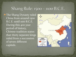 The Shang Dynasty ruled
 China from around 1500
 B.C.E. until 1100 B.C.E.
 During this 400 year
 period of history,
 Chinese tradition states
 that thirty separate kings
 ruled from a succession
 of seven different
 capitals.
 