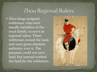 Zhou kings assigned
 nobleman, who were
 usually members of the
 royal family, to serve as
 regional rulers. These
 nobleman owned the land,
 and were given absolute
 authority over it. The
 peasants could not own
 land, but instead worked
 the land for the noblemen.
 