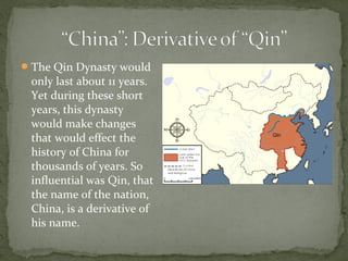  The Qin Dynasty would
 only last about 11 years.
 Yet during these short
 years, this dynasty
 would make changes
 that would effect the
 history of China for
 thousands of years. So
 influential was Qin, that
 the name of the nation,
 China, is a derivative of
 his name.
 