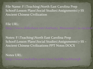 File Name: F:TeachingNorth East Carolina Prep
SchoolLesson PlansSocial StudiesAssignments7 SS
Ancient Chinese Civilization

File URL:
http://www.slideshare.net/Anthony_Maiorano/7-ss-ancient-

Notes: F:TeachingNorth East Carolina Prep
SchoolLesson PlansSocial StudiesAssignments7 SS –
Ancient Chinese Civilizations PPT Notes DOCX

Notes URL:
http://www.mediafire.com/view/?q1h8h73xhhzergk
 