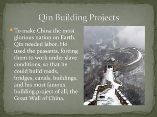 To make China the most
 glorious nation on Earth,
 Qin needed labor. He
 used the peasants, forcing
 them to work under slave
 conditions, so that he
 could build roads,
 bridges, canals, buildings,
 and his most famous
 building project of all, the
 Great Wall of China.
 