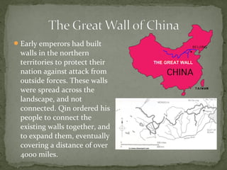  Early emperors had built
  walls in the northern
  territories to protect their   THE GREAT WALL

  nation against attack from
  outside forces. These walls
  were spread across the
  landscape, and not
  connected. Qin ordered his
  people to connect the
  existing walls together, and
  to expand them, eventually
  covering a distance of over
  4000 miles.
 