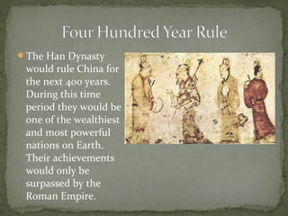The Han Dynasty
 would rule China for
 the next 400 years.
 During this time
 period they would be
 one of the wealthiest
 and most powerful
 nations on Earth.
 Their achievements
 would only be
 surpassed by the
 Roman Empire.
 