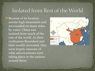  Because of its location
  amidst high mountains and
  surrounded on many sides
  by water, China was
  isolated from much of the
  rest of the world. As their
  civilization flourished and
  their wealth increased, they
  were largely unaware of
  what advancements were
  taking place in the nations
  around them.
 