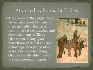 The armies of Zhang Qian were
 viewed as a threat by many of
 these nomadic tribes, as a
 result, these tribes attacked and
 destroyed many of Zhang
 Qian's men. Zhang Qian
 himself was captured and kept
 in bondage for a period of 10
 years. After 13 years, Zhang
 Qian was finally able to return
 to the emperor and report.
 