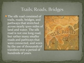 The silk road consisted of
 trails, roads, bridges, and
 pathways that stretched
 across nearly 5000 miles of
 land and water. The silk
 road is not one long road,
 but rather many smaller
 roads and pathways that
 were connected, and worn
 by the use of thousands of
 travelers over a period of
 hundreds of years.
 