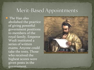  The Han also
 abolished the practice
 of giving powerful
 government positions
 to members of the
 royal family. Emperor
 Wudi instituted a
 series of written
 exams. Anyone could
 take the tests. Those
 who received the
 highest scores were
 given posts in the
 government.
 