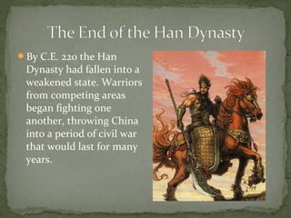 By C.E. 220 the Han
 Dynasty had fallen into a
 weakened state. Warriors
 from competing areas
 began fighting one
 another, throwing China
 into a period of civil war
 that would last for many
 years.
 
