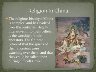 The religious history of China
 is complex, and has evolved
 over the centuries. Deeply
 interwoven into their beliefs
 is the worship of their
 ancestors. The Chinese
 believed that the spirits of
 their ancestors were
 watching over them, and that
 they could be called upon
 during difficult times.
 