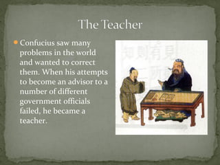 Confucius saw many
 problems in the world
 and wanted to correct
 them. When his attempts
 to become an advisor to a
 number of different
 government officials
 failed, he became a
 teacher.
 