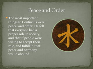 The most important
 things to Confucius were
 peace, and order. He felt
 that everyone had a
 proper role in society,
 and that if people were
 willing to accept their
 role, and fulfill it, that
 peace and harmony
 would abound.
 