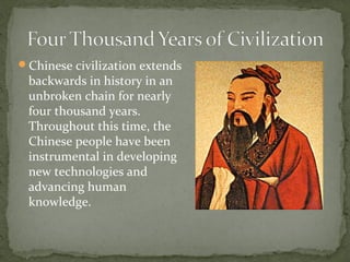 Chinese civilization extends
 backwards in history in an
 unbroken chain for nearly
 four thousand years.
 Throughout this time, the
 Chinese people have been
 instrumental in developing
 new technologies and
 advancing human
 knowledge.
 