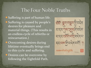 Suffering is part of human life.
Suffering is caused by people’s
 desires for pleasure and
 material things. (This results in
 an endless cycle of rebirths or
 reincarnation.)
Overcoming desires during
 lifetime eventually brings end
 to this cycle and suffering.
Desires can be overcome by
 following the Eightfold Path.
 
