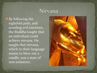 By following the
 eightfold path, and
 avoiding evil extremes,
 the Buddha taught that
 an individual could
 achieve nirvana. He
 taught that nirvana,
 which in their language
 meant to blow out a
 candle, was a state of
 non-existence.
 