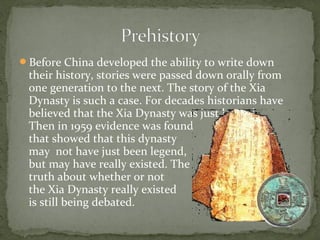 Before China developed the ability to write down
 their history, stories were passed down orally from
 one generation to the next. The story of the Xia
 Dynasty is such a case. For decades historians have
 believed that the Xia Dynasty was just legend.
 Then in 1959 evidence was found
 that showed that this dynasty
 may not have just been legend,
 but may have really existed. The
 truth about whether or not
 the Xia Dynasty really existed
 is still being debated.
 