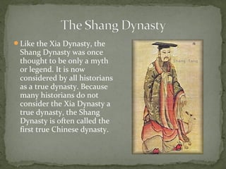 Like the Xia Dynasty, the
 Shang Dynasty was once
 thought to be only a myth
 or legend. It is now
 considered by all historians
 as a true dynasty. Because
 many historians do not
 consider the Xia Dynasty a
 true dynasty, the Shang
 Dynasty is often called the
 first true Chinese dynasty.
 