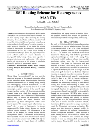 International Journal of Advanced Engineering, Management and Science (IJAEMS) [Vol-2, Issue-9, Sept- 2016]
Infogain Publication (Infogainpublication.com) ISSN: 2454-1311
www.ijaems.com Page | 1439
SSI Routing Scheme for Heterogeneous
MANETs
Rekha B1
, D.V. Ashoka2
1
Research Scholar, Department of CSE, Jain University Bangalore, India
2
Prof., Department of ISE, JSSATE, Bangalore, India
Abstract— Studies towards heterogeneous Mobile Adhoc
Network (MANET) as well as inter-domain routing is still
in much infancy stage. After reviewing the existing
literaturs, it was found that problems associated with
scalability, interoperability, and security is not defined up
to the mark as it should be part of pervasive computing in
future networks. Moreover, it was found that existing
studies do not consider the complexities associated with
heterogeneous MANET to a large extent leading to
narrowed research scope. Hence, this paper introduces a
novel scheme called as Secure, Scalable and
Interoperable (SSI )routing, where a joint algorithm is
designed, developed, and implemented. The outcome
exhibits the correctness of this scheme by simulation
assisted by analysis for inter-domain routing.
Keywords— Heterogeneous Mobile Adhoc Network,
Gateway Protocol, Inter-domain Routing, Scalability,
Security
I. INTRODUCTION
Mobile Adhoc Network (MANET) has been heard for
more than a decade in the research community, where
various researchers present their contribution for solving
different types of issues such as routing, energy, security
load balancing [1][2]. However, problems in MANET are
still not solved inspite of massive archival of research
manuscripts. A closer look into all the research papers
irrespective of the problem will show that majority of the
research issues have raised from dynamic topology,
intermittent routing, energy dissipation[3]. Majority of the
existing study is focused on homogeneous routing
techniques whereas the future demands more
pervasiveness [4]. Hence, heterogeneous MANET comes
into the picture. This concept is quite a hypothetical and
doesn’t give a sense of heterogeneity in domain
management [5]. Nodes within a domain can exercise
different routing protocols. This phenomenon is not
seemed to be adopted in existing studies towards
heterogeneous MANET. Conventional Border Gateway
Protocol (BGP), which is more functional over internet-
based connection is not appropriate for MANETs [6]. It is
essential to adhere to higher degree of scalability,
interoperability, and highly resistive of potential threats.
The proposed addresses this problem and provides a
balance among scalability, interoperability, and security.
II. RELATED WORK
The work of [6] limits scalability feature and emphasizes
on formulation of gateway selection process. The most
recent work carried out by Wu et al. [7] has investigated
on scalability problem associated with heterogeneous
MANETs. The authors have introduced layered-based
transmission scheme along with stochastic geometrical
approach considering a case study of video coding. Work
by Comarela et al. [8] used over software framework like
MapReduce mainly looks for the internet-based
connections. The reason for intermittent path was
addressed in the work carried out by Javed et al. [9] to a
large extent. The authors have presented an algorithm that
is capable of identifying any sorts of changes over the
inter-domain path. Khudayer and Kadhum [10] have
presented an analysis to prove that conventional Dynamic
Source Routing. Study towards scalability issues was also
carried by Pan et al. [11] for internet architecture.
Elmokashfi et al. [12] have introduced a toolbox
responsible for maintaining scalability in inter-domain
routing. Work on inter-domain routing in MANET was
carried out by Dressler et al. [13]. The technique has used
bio-inspired algorithm for optimizing the inter-domain
communication channel. Lee et al. [14] have completely
focused on heterogeneous MANETs using property,
symbolic name to develop a node parameter in order to
permit dynamic merging and splitting of network
topologies. Han et al. [15] have presented work focusing
on the issue of resource allocation over adhoc network.
Durresi et al. [16] have presented an unique architecture
meant for hierarchical networking application. The
authors have also developed a gateway module for
performing translation of different communication
protocol. Natarajan and Rajendran [17] have developed a
hybrid routing protocol on the basis of shortest path
technique. The technique also addresses the energy
problems of node and integrates both on-demand and
reactive features. Zhu et al. [18] have also presented a
 