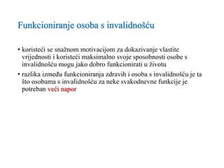 Funkcioniranje osoba s invalidnošću
• koristeći se snažnom motivacijom za dokazivanje vlastite
vrijednosti i koristeći maksimalno svoje sposobnosti osobe s
invalidnošću mogu jako dobro funkcionirati u životu
• razlika između funkcioniranja zdravih i osoba s invalidnošću je ta
što osobama s invalidnošću za neke svakodnevne funkcije je
potreban veći napor
 
