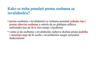 Kako se treba ponašati prema osobama sa
invalidnošću?
• prema osobama s invalidnošću se trebamo ponašati jednako kao i
prema zdravim osobama u smislu da ne gledamo njihove
nedostatke kao da ih to čini manje vrijednima
• važno je da osobama s invalidnošću njihova okolina pruža podršku
i razumijevanje da bi osobe s invalidnošću mogle normalno
funkcionirati
 