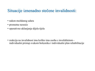 Situacije iznenadno stečene invalidnosti:
• nakon moždanog udara
• prometne nesreće
• operativno uklanjanje dijela tijela
• reakcija na invalidnost ima koliko ima osoba s invaliditetom -
individualni pristup svakom bolesniku i individualni plan rehabilitacije
 
