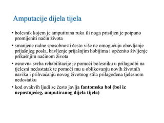 Amputacije dijela tijela
• bolesnik kojem je amputirana ruka ili noga prisiljen je potpuno
promijeniti način života
• smanjene radne sposobnosti često više ne omogućuju obavljanje
prijašnjeg posla, bavljenje prijašnjim hobijima i općenito življenje
prikašnjim načinom života
• osnovna svrha rehabilitacije je pomoći bolesniku u prilagodbi na
tjelesni nedostatak te pomoći mu u oblikovanju novih životnih
navika i prihvaćanju novog životnog stila prilagođena tjelesnom
nedostatku
• kod ovakvih ljudi se često javlja fantomska bol (bol iz
nepostojećeg, amputiranog dijela tijela)
 